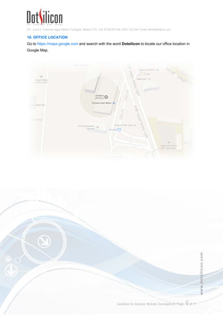 421, Level-3, Farmview Super Market, Farmgate, Dhaka-1215. Cell: 01730 051106, 01617 222 444, Email: info@dotsilicon.com
Quotation for Dynamic Website Development. Page: 5of 11
www.dotsilicon.com
your Name, Mobile Number, Date of Payment, Mode of Payment and Transferred/Deposited
Amount.
5. Only when we receive above information from you, we will verify the transfer and execute
your order immediately.
16. ABOUT DOTSILICON
Dotsilicon Limited is a creative web development company providing world class dynamic web design
& web based software solutions including Online Newspaper System, eCommerce Solution, Digital
Certificate, Corporate Email, Web Hosting and Domain Name Registration.
We are popular for our attractive design concepts. We use different technique and viewpoint to design
a website. Our developed websites are super dynamic. It’s easy to customize - all it takes is just a few
clicks. Whether you’re inserting images, changing the text or customizing colors and designs -
everything happens online, you don’t need to download any software and no programming knowledge
is necessary. You can customize your website with your own content anytime from anywhere.
Security and Data Protection is the most important part of a website. We have cutting-edge RAID
Hardware to protect all data on the server against hard disk failures. Also we have special software for
24/7 days server monitoring to prevent unauthorized access. Always we use latest technologies and
updated techniques to develop and host a website.
We work in the Virtual to serve the Real; We are Different, Welcome to Future…™
17. CONTACT ADDRESS
Dotsilicon Limited
421, Level-3, Farmview Super Market
Farmgate, Dhaka-1215
Bangladesh.
Office Hour: 10:00AM – 6:00PM (Saturday – Thursday)
Hotline: +88 01617 222 444
Email: info@dotsilicon.com
Website: www.dotsilicon.com
www.facebook.com/dotsilicon
www.twitter.com/dotsilicon
 