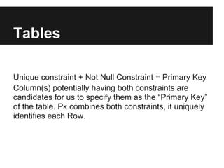 Tables

Unique constraint + Not Null Constraint = Primary Key
Column(s) potentially having both constraints are
candidates for us to specify them as the “Primary Key”
of the table. Pk combines both constraints, it uniquely
identifies each Row.
 