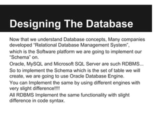 Designing The Database
Now that we understand Database concepts, Many companies
developed “Relational Database Management System”,
which is the Software platform we are going to implement our
“Schema” on.
Oracle, MySQL and Microsoft SQL Server are such RDBMS...
So to implement the Schema which is the set of table we will
create, we are going to use Oracle Database Engine.
You can Implement the same by using different engines with
very slight difference!!!!
All RDBMS Implement the same functionality with slight
difference in code syntax.
 