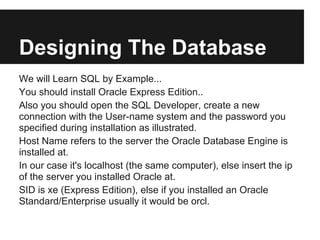 Designing The Database
We will Learn SQL by Example...
You should install Oracle Express Edition..
Also you should open the SQL Developer, create a new
connection with the User-name system and the password you
specified during installation as illustrated.
Host Name refers to the server the Oracle Database Engine is
installed at.
In our case it's localhost (the same computer), else insert the ip
of the server you installed Oracle at.
SID is xe (Express Edition), else if you installed an Oracle
Standard/Enterprise usually it would be orcl.
 