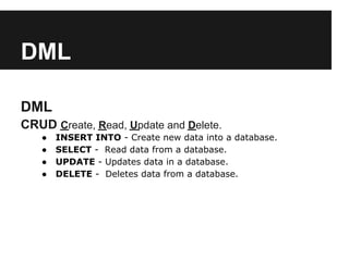 DML

DML
CRUD Create, Read, Update and Delete.
   ●   INSERT INTO - Create new data into a database.
   ●   SELECT - Read data from a database.
   ●   UPDATE - Updates data in a database.
   ●   DELETE - Deletes data from a database.
 