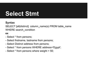 Select Stmt
Syntax
SELECT [all|distinct] column_name(s) FROM table_name
WHERE search_condition
ex
- Select * from persons;
- Select firstname, lastname from persons;
- Select Distinct address from persons;
- Select * from persons WHERE address='Egypt';
- Select * from persons where weight > 50;
 