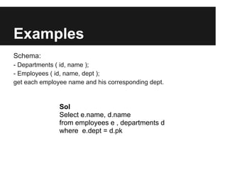 Examples
Schema:
- Departments ( id, name );
- Employees ( id, name, dept );
get each employee name and his corresponding dept.


               Sol
               Select e.name, d.name
               from employees e , departments d
               where e.dept = d.pk
 
