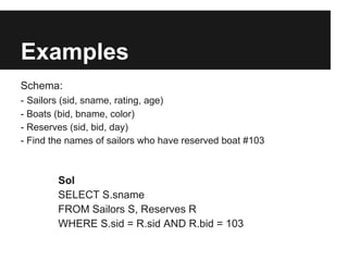 Examples
Schema:
- Sailors (sid, sname, rating, age)
- Boats (bid, bname, color)
- Reserves (sid, bid, day)
- Find the names of sailors who have reserved boat #103



        Sol
        SELECT S.sname
        FROM Sailors S, Reserves R
        WHERE S.sid = R.sid AND R.bid = 103
 