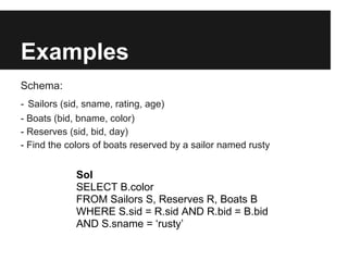 Examples
Schema:
- Sailors (sid, sname, rating, age)
- Boats (bid, bname, color)
- Reserves (sid, bid, day)
- Find the colors of boats reserved by a sailor named rusty


             Sol
             SELECT B.color
             FROM Sailors S, Reserves R, Boats B
             WHERE S.sid = R.sid AND R.bid = B.bid
             AND S.sname = ‘rusty’
 