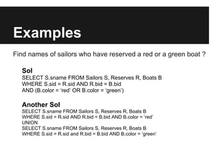 Examples
Find names of sailors who have reserved a red or a green boat ?

  Sol
  SELECT S.sname FROM Sailors S, Reserves R, Boats B
  WHERE S.sid = R.sid AND R.bid = B.bid
  AND (B.color = ‘red’ OR B.color = ‘green’)

  Another Sol
  SELECT S.sname FROM Sailors S, Reserves R, Boats B
  WHERE S.sid = R.sid AND R.bid = B.bid AND B.color = ‘red’
  UNION
  SELECT S.sname FROM Sailors S, Reserves R, Boats B
  WHERE S.sid = R.sid and R.bid = B.bid AND B.color = ‘green’
 