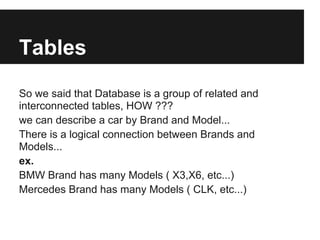 Tables
So we said that Database is a group of related and
interconnected tables, HOW ???
we can describe a car by Brand and Model...
There is a logical connection between Brands and
Models...
ex.
BMW Brand has many Models ( X3,X6, etc...)
Mercedes Brand has many Models ( CLK, etc...)
 