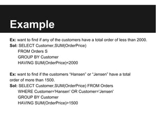 Example
Ex: want to find if any of the customers have a total order of less than 2000.
Sol: SELECT Customer,SUM(OrderPrice)
    FROM Orders S
    GROUP BY Customer
    HAVING SUM(OrderPrice)<2000

Ex: want to find if the customers “Hansen” or “Jensen” have a total
order of more than 1500.
Sol: SELECT Customer,SUM(OrderPrice) FROM Orders
    WHERE Customer='Hansen' OR Customer='Jensen'
    GROUP BY Customer
    HAVING SUM(OrderPrice)>1500
 