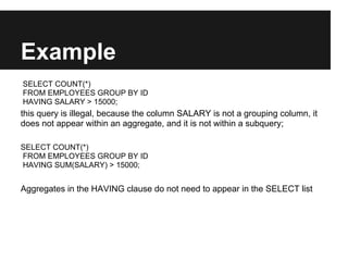 Example
SELECT COUNT(*)
FROM EMPLOYEES GROUP BY ID
HAVING SALARY > 15000;
this query is illegal, because the column SALARY is not a grouping column, it
does not appear within an aggregate, and it is not within a subquery;

SELECT COUNT(*)
FROM EMPLOYEES GROUP BY ID
HAVING SUM(SALARY) > 15000;


Aggregates in the HAVING clause do not need to appear in the SELECT list
 