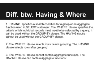 Diff. btw. Having & Where
1. HAVING specifies a search condition for a group or an aggregate
function used in SELECT statement. The WHERE clause specifies the
criteria which individual records must meet to be selected by a query. It
can be used without the GROUP BY clause. The HAVING clause
cannot be used without the GROUP BY clause.

2. The WHERE clause selects rows before grouping. The HAVING
clause selects rows after grouping.

3. The WHERE clause cannot contain aggregate functions. The
HAVING clause can contain aggregate functions.
 