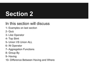 Section 2
In this section will discuss
1- Examples on last section
2- Quiz
3- Like Operator
4- Top Stmt
5- Union VS Union ALL
6- IN Operator
7- Aggregation Functions
8- Group By
9- Having
10- Difference Between Having and Where
 