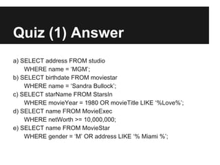Quiz (1) Answer
a) SELECT address FROM studio
    WHERE name = ‘MGM’;
b) SELECT birthdate FROM moviestar
    WHERE name = ‘Sandra Bullock’;
c) SELECT starName FROM StarsIn
    WHERE movieYear = 1980 OR movieTitle LIKE ‘%Love%’;
d) SELECT name FROM MovieExec
    WHERE netWorth >= 10,000,000;
e) SELECT name FROM MovieStar
    WHERE gender = ‘M’ OR address LIKE ‘% Miami %’;
 