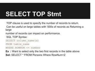 SELECT TOP Stmt
 TOP clause is used to specify the number of records to return.
 Can be useful on large tables with ‘000s of records as Returning a
large
number of records can impact on performance.
 SQL TOP Syntax:
SELECT column_name(s)
FROM table_name
WHERE ROWNUM <= number
Ex : Want to select only the two first records in the table above
Sol: SELECT * FROM Persons Where RowNum<2
 