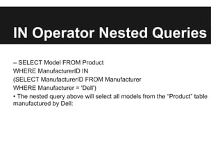 IN Operator Nested Queries
– SELECT Model FROM Product
WHERE ManufacturerID IN
(SELECT ManufacturerID FROM Manufacturer
WHERE Manufacturer = 'Dell')
• The nested query above will select all models from the “Product” table
manufactured by Dell:
 