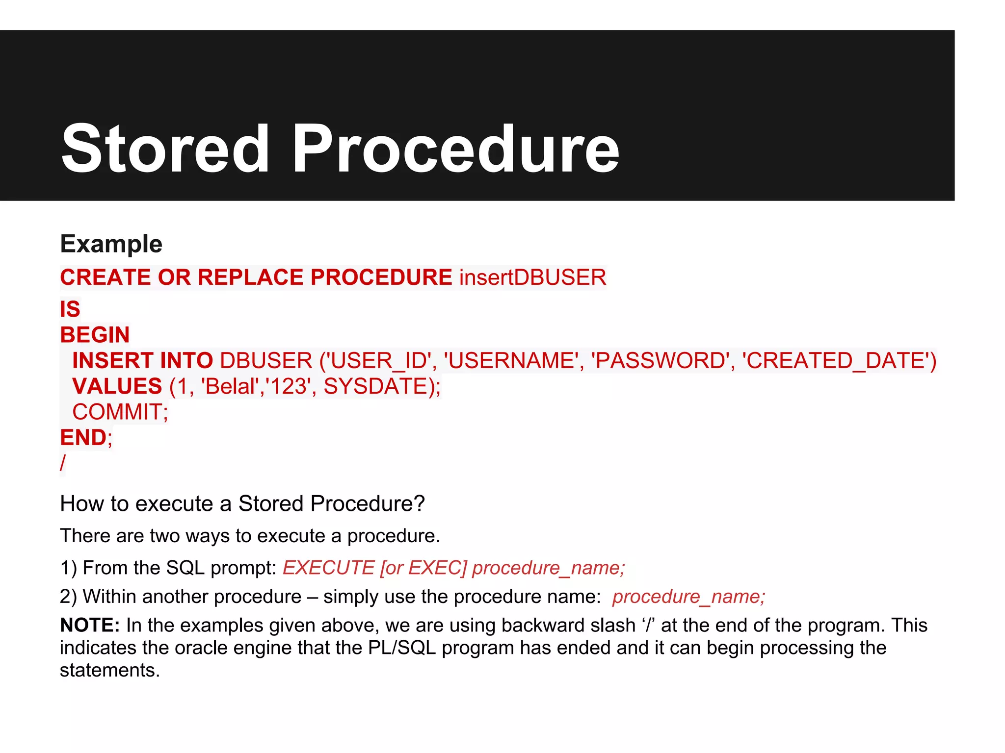 Stored Procedure
Example
CREATE OR REPLACE PROCEDURE insertDBUSER
IS
BEGIN
  INSERT INTO DBUSER ('USER_ID', 'USERNAME', 'PASSWORD', 'CREATED_DATE')
  VALUES (1, 'Belal','123', SYSDATE);
  COMMIT;
END;
/
How to execute a Stored Procedure?
There are two ways to execute a procedure.
1) From the SQL prompt: EXECUTE [or EXEC] procedure_name;
2) Within another procedure – simply use the procedure name: procedure_name;
NOTE: In the examples given above, we are using backward slash ‘/’ at the end of the program. This
indicates the oracle engine that the PL/SQL program has ended and it can begin processing the
statements.
 
