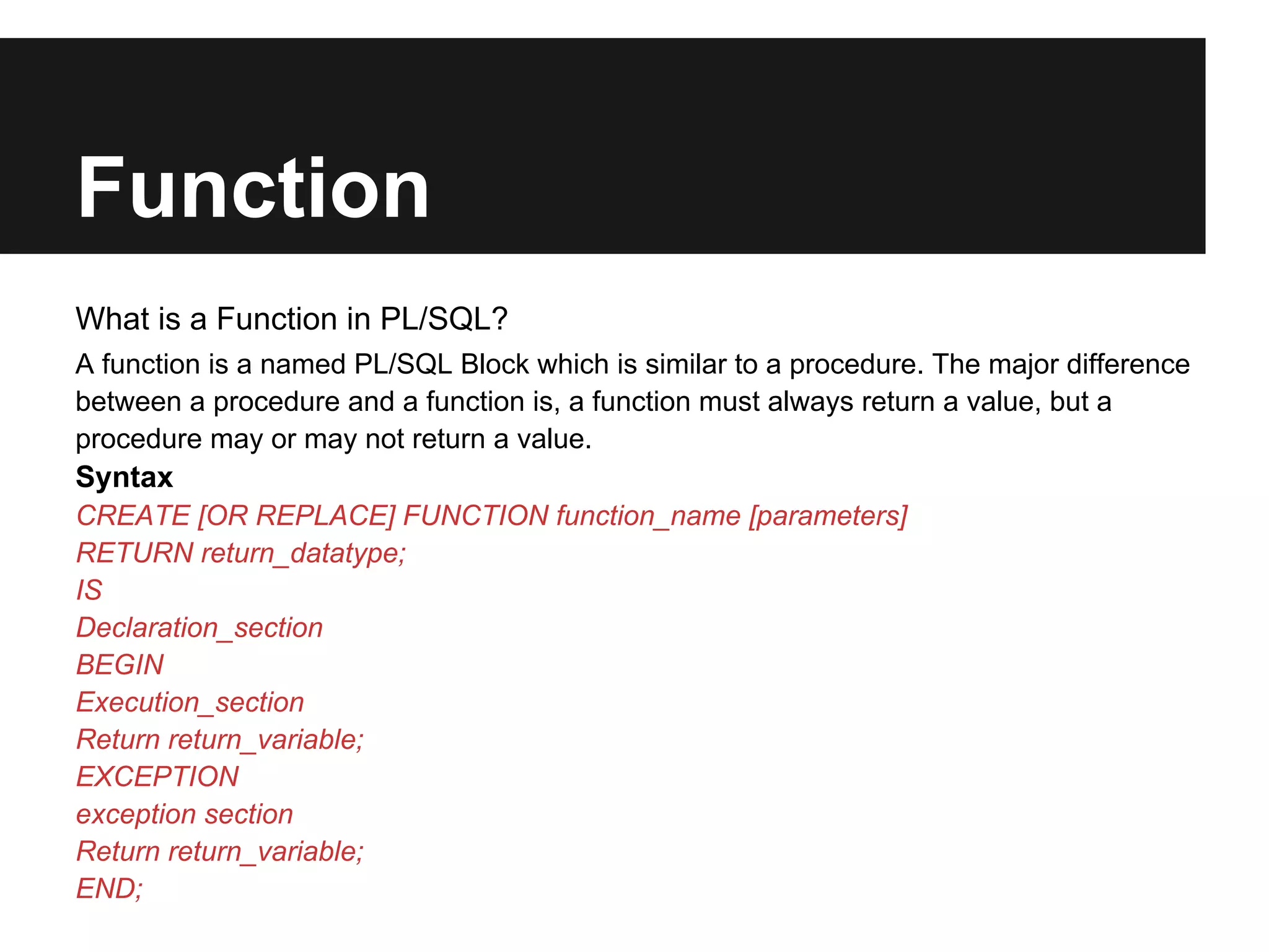 Function
What is a Function in PL/SQL?
A function is a named PL/SQL Block which is similar to a procedure. The major difference
between a procedure and a function is, a function must always return a value, but a
procedure may or may not return a value.
Syntax
CREATE [OR REPLACE] FUNCTION function_name [parameters]
RETURN return_datatype;
IS
Declaration_section
BEGIN
Execution_section
Return return_variable;
EXCEPTION
exception section
Return return_variable;
END;
 