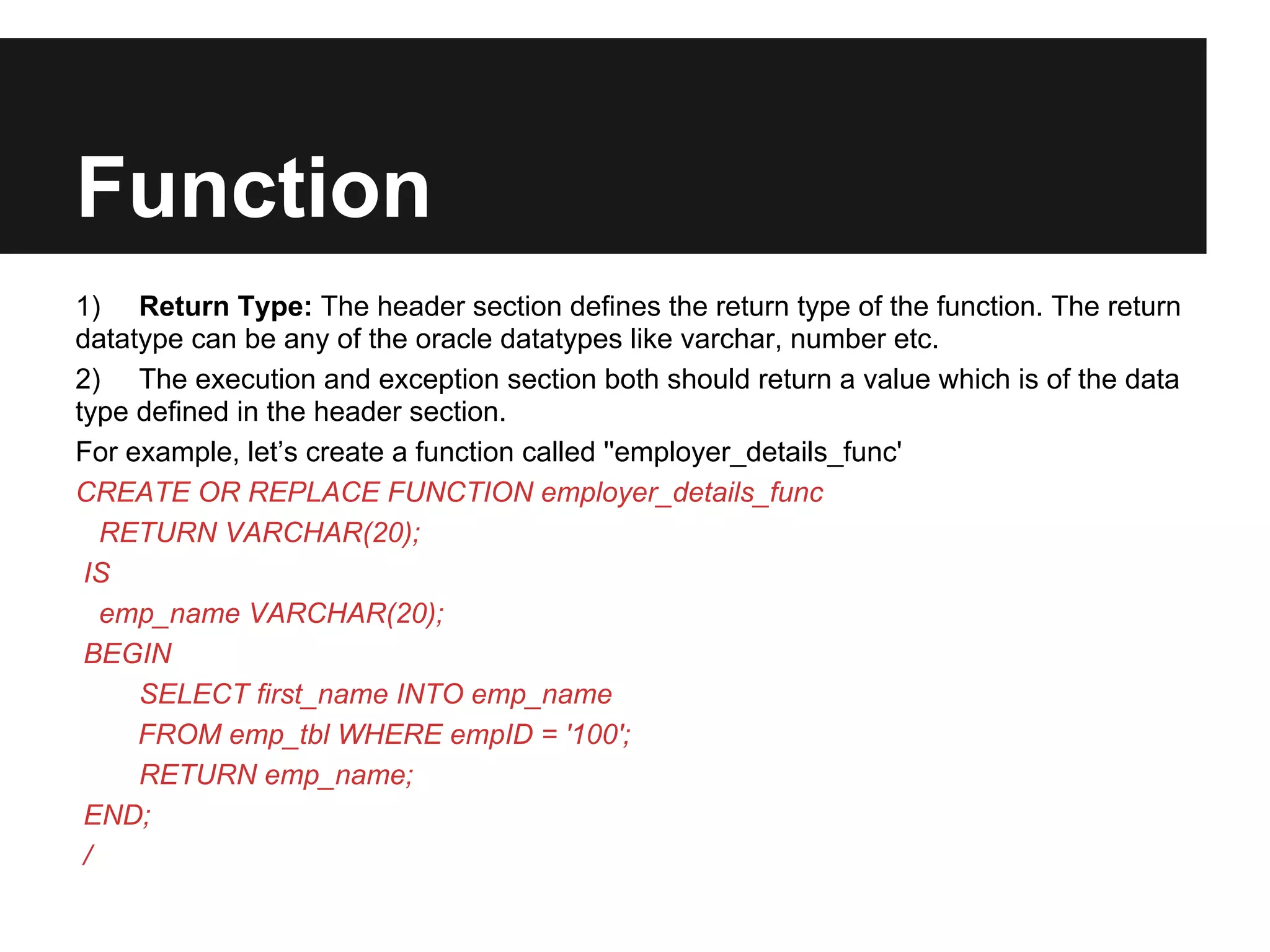 Function
1) Return Type: The header section defines the return type of the function. The return
datatype can be any of the oracle datatypes like varchar, number etc.
2) The execution and exception section both should return a value which is of the data
type defined in the header section.
For example, let’s create a function called ''employer_details_func'
CREATE OR REPLACE FUNCTION employer_details_func
   RETURN VARCHAR(20);
 IS
   emp_name VARCHAR(20);
 BEGIN
     SELECT first_name INTO emp_name
     FROM emp_tbl WHERE empID = '100';
     RETURN emp_name;
 END;
 /
 