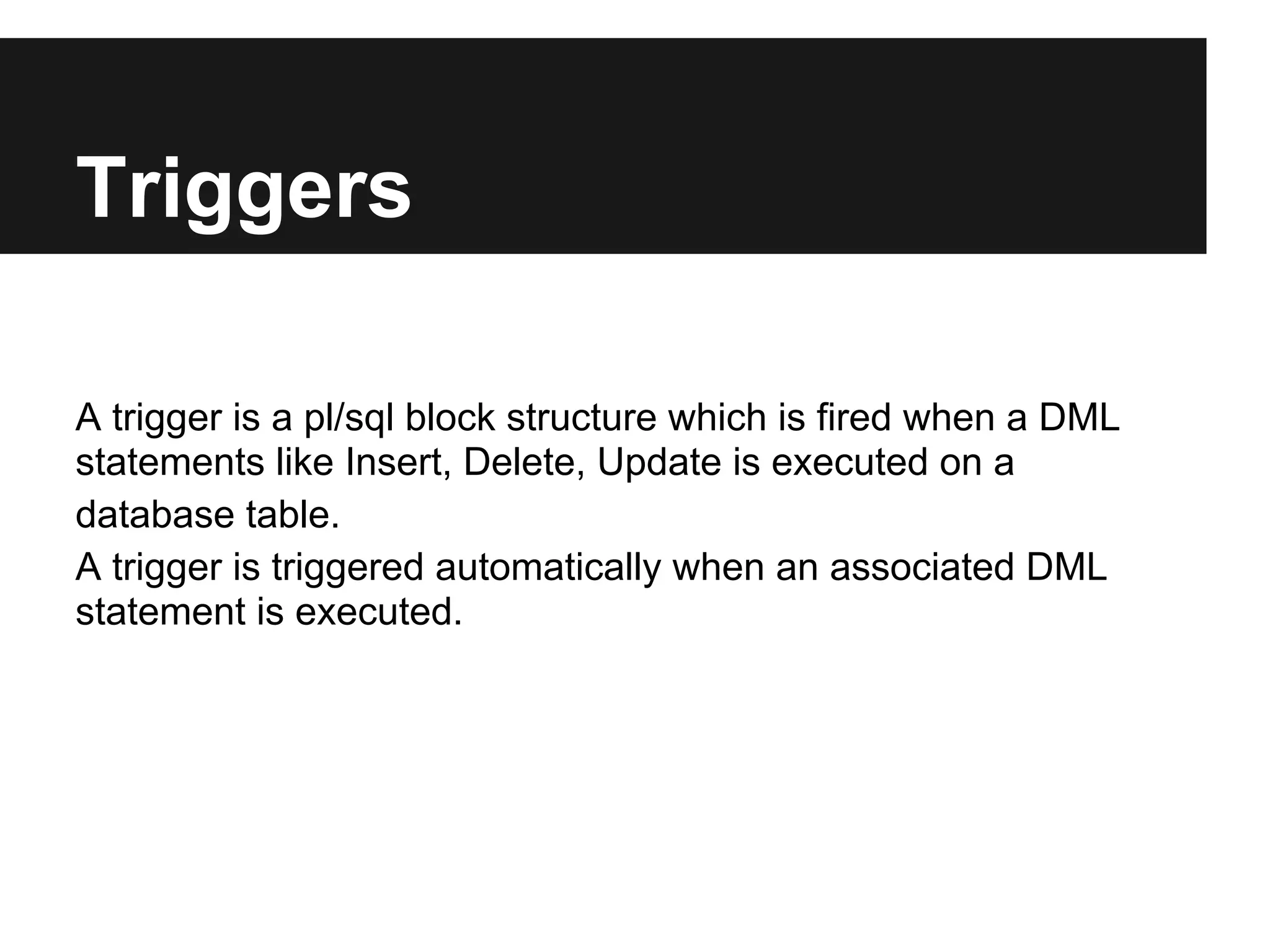 Triggers

A trigger is a pl/sql block structure which is fired when a DML
statements like Insert, Delete, Update is executed on a
database table.
A trigger is triggered automatically when an associated DML
statement is executed.
 