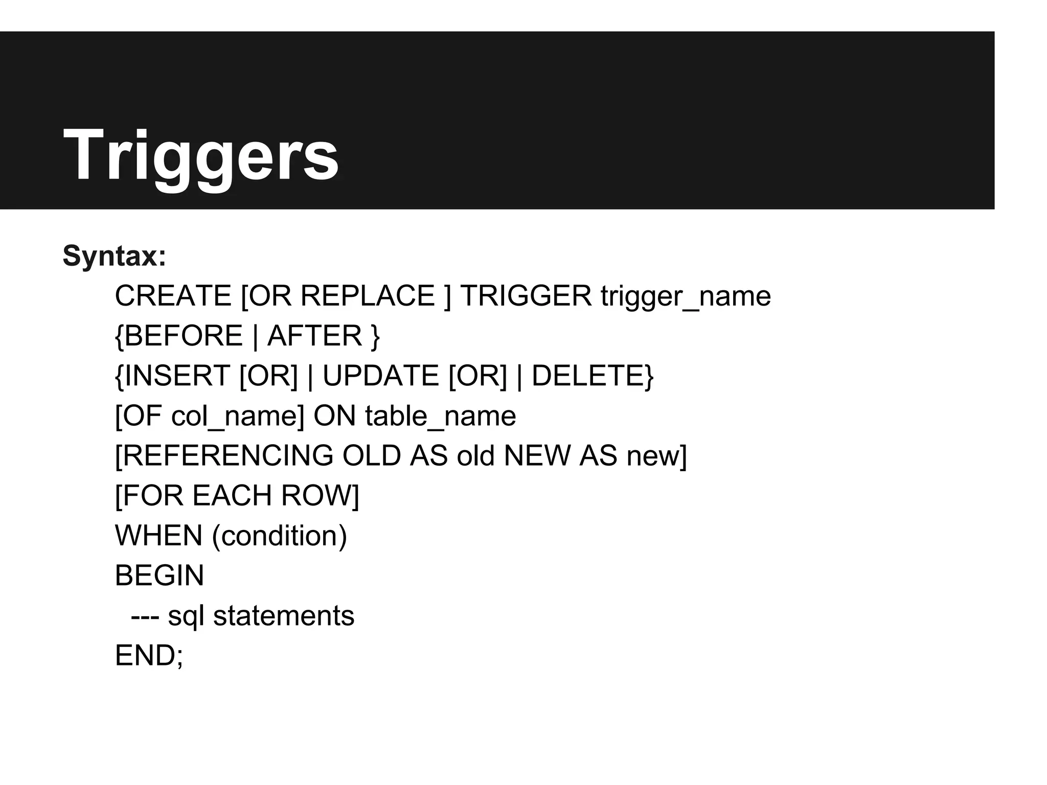 Triggers
Syntax:
   CREATE [OR REPLACE ] TRIGGER trigger_name
   {BEFORE | AFTER }
   {INSERT [OR] | UPDATE [OR] | DELETE}
   [OF col_name] ON table_name
   [REFERENCING OLD AS old NEW AS new]
   [FOR EACH ROW]
   WHEN (condition)
   BEGIN
     --- sql statements
   END;
 