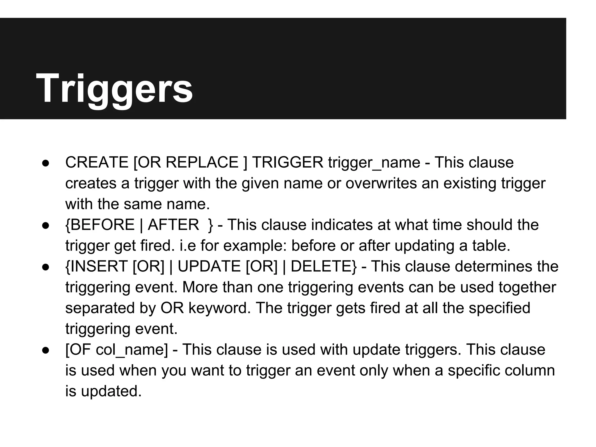 Triggers
● CREATE [OR REPLACE ] TRIGGER trigger_name - This clause
  creates a trigger with the given name or overwrites an existing trigger
  with the same name.
● {BEFORE | AFTER } - This clause indicates at what time should the
  trigger get fired. i.e for example: before or after updating a table.
● {INSERT [OR] | UPDATE [OR] | DELETE} - This clause determines the
  triggering event. More than one triggering events can be used together
  separated by OR keyword. The trigger gets fired at all the specified
  triggering event.
● [OF col_name] - This clause is used with update triggers. This clause
  is used when you want to trigger an event only when a specific column
  is updated.
 