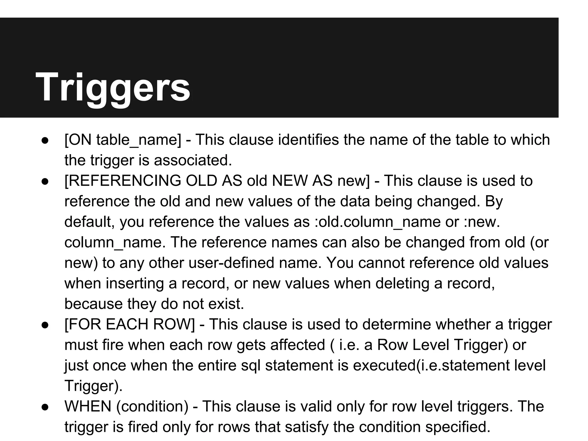 Triggers
● [ON table_name] - This clause identifies the name of the table to which
  the trigger is associated.
● [REFERENCING OLD AS old NEW AS new] - This clause is used to
  reference the old and new values of the data being changed. By
  default, you reference the values as :old.column_name or :new.
  column_name. The reference names can also be changed from old (or
  new) to any other user-defined name. You cannot reference old values
  when inserting a record, or new values when deleting a record,
  because they do not exist.
● [FOR EACH ROW] - This clause is used to determine whether a trigger
  must fire when each row gets affected ( i.e. a Row Level Trigger) or
  just once when the entire sql statement is executed(i.e.statement level
  Trigger).
● WHEN (condition) - This clause is valid only for row level triggers. The
  trigger is fired only for rows that satisfy the condition specified.
 