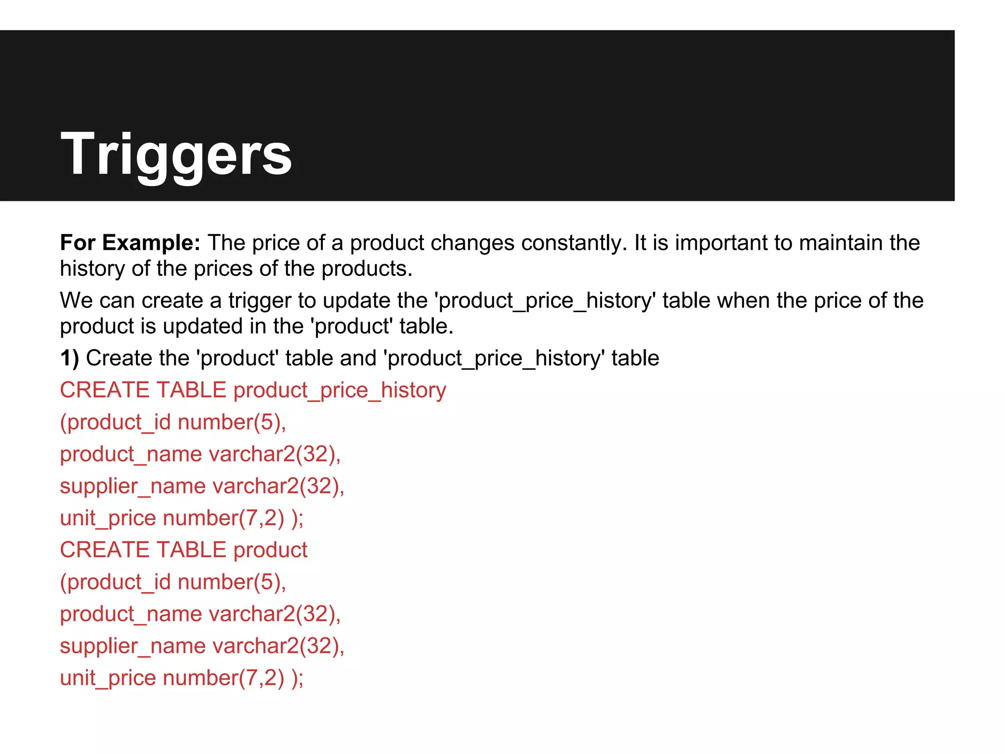 Triggers
For Example: The price of a product changes constantly. It is important to maintain the
history of the prices of the products.
We can create a trigger to update the 'product_price_history' table when the price of the
product is updated in the 'product' table.
1) Create the 'product' table and 'product_price_history' table
CREATE TABLE product_price_history
(product_id number(5),
product_name varchar2(32),
supplier_name varchar2(32),
unit_price number(7,2) );
CREATE TABLE product
(product_id number(5),
product_name varchar2(32),
supplier_name varchar2(32),
unit_price number(7,2) );
 
