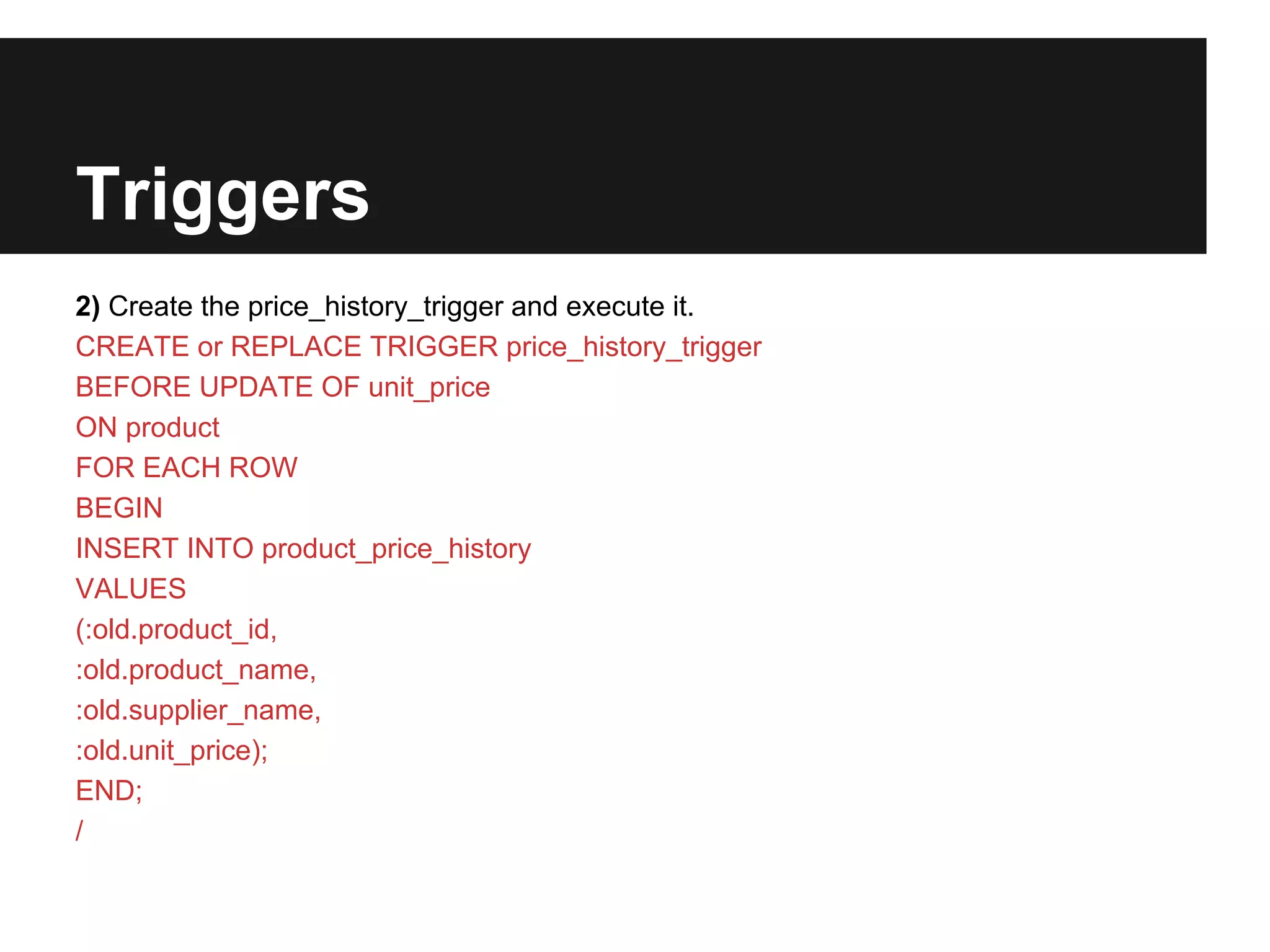 Triggers
2) Create the price_history_trigger and execute it.
CREATE or REPLACE TRIGGER price_history_trigger
BEFORE UPDATE OF unit_price
ON product
FOR EACH ROW
BEGIN
INSERT INTO product_price_history
VALUES
(:old.product_id,
:old.product_name,
:old.supplier_name,
:old.unit_price);
END;
/
 