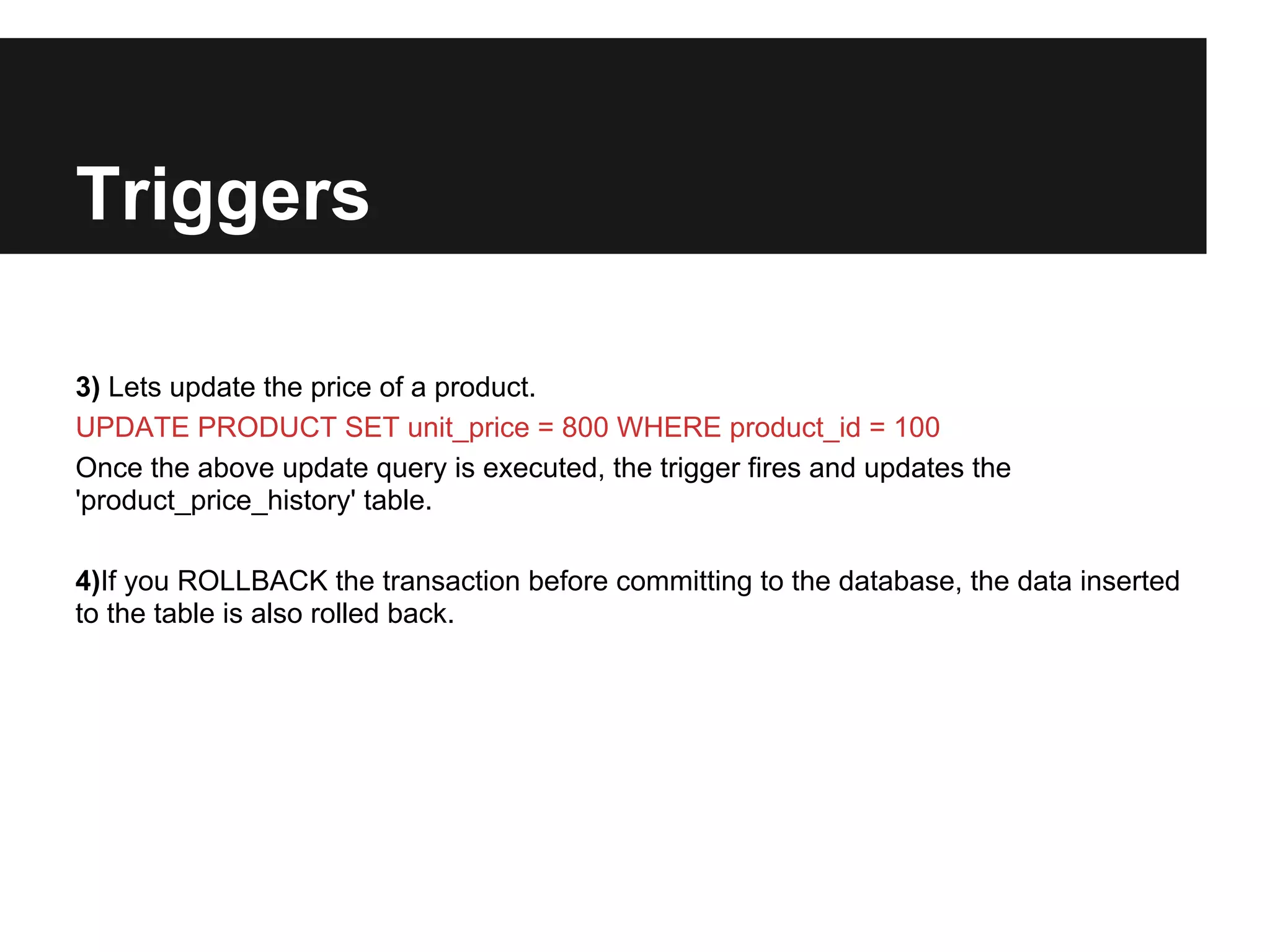 Triggers

3) Lets update the price of a product.
UPDATE PRODUCT SET unit_price = 800 WHERE product_id = 100
Once the above update query is executed, the trigger fires and updates the
'product_price_history' table.

4)If you ROLLBACK the transaction before committing to the database, the data inserted
to the table is also rolled back.
 