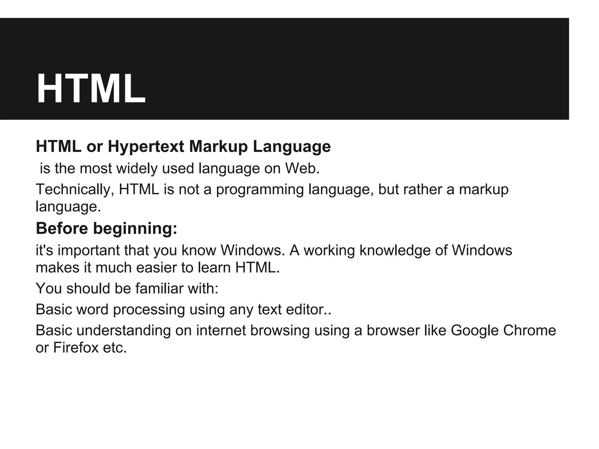 HTML
HTML or Hypertext Markup Language
 is the most widely used language on Web.
Technically, HTML is not a programming language, but rather a markup
language.
Before beginning:
it's important that you know Windows. A working knowledge of Windows
makes it much easier to learn HTML.
You should be familiar with:
Basic word processing using any text editor..
Basic understanding on internet browsing using a browser like Google Chrome
or Firefox etc.
 