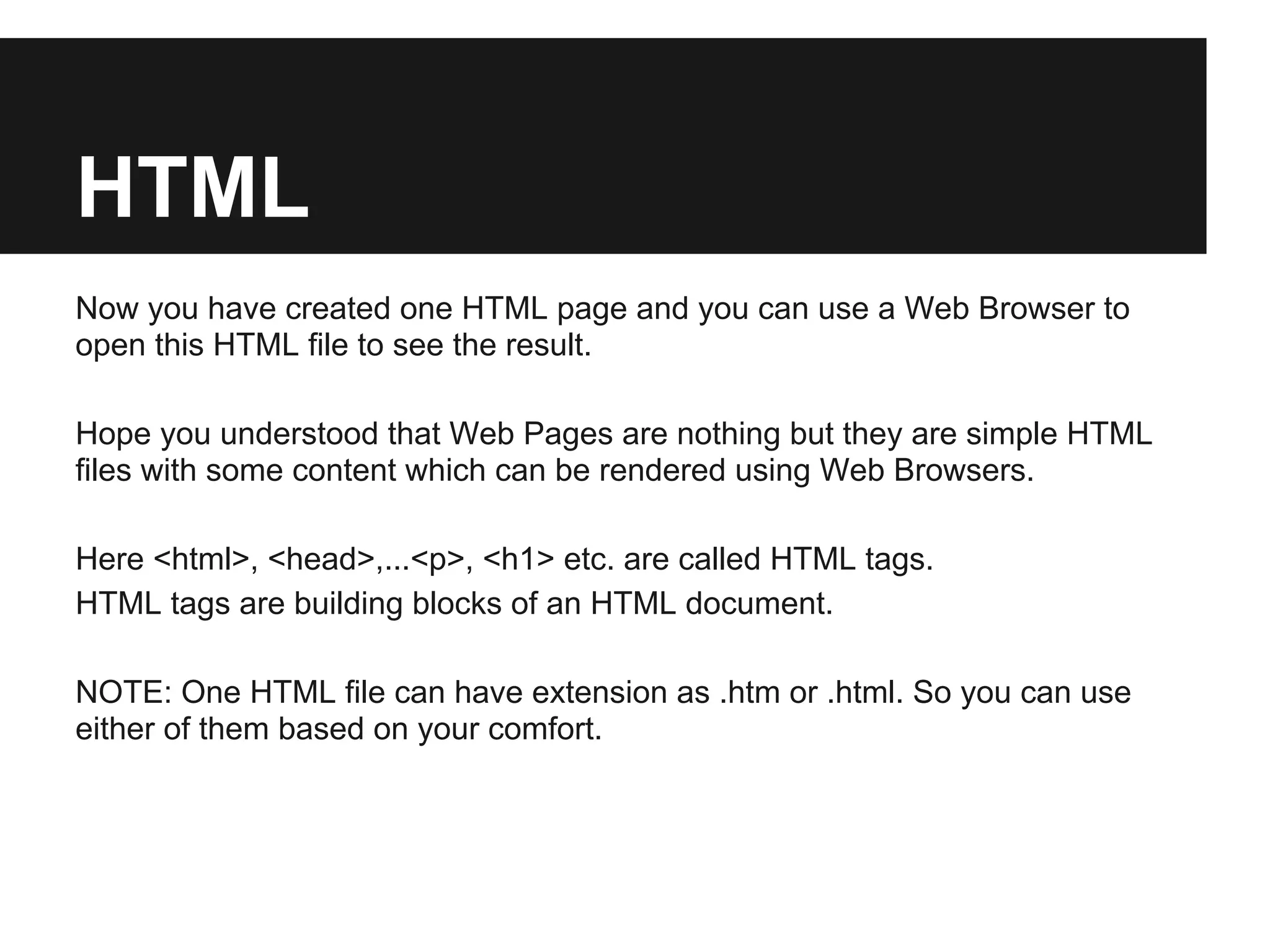 HTML
Now you have created one HTML page and you can use a Web Browser to
open this HTML file to see the result.

Hope you understood that Web Pages are nothing but they are simple HTML
files with some content which can be rendered using Web Browsers.

Here <html>, <head>,...<p>, <h1> etc. are called HTML tags.
HTML tags are building blocks of an HTML document.

NOTE: One HTML file can have extension as .htm or .html. So you can use
either of them based on your comfort.
 
