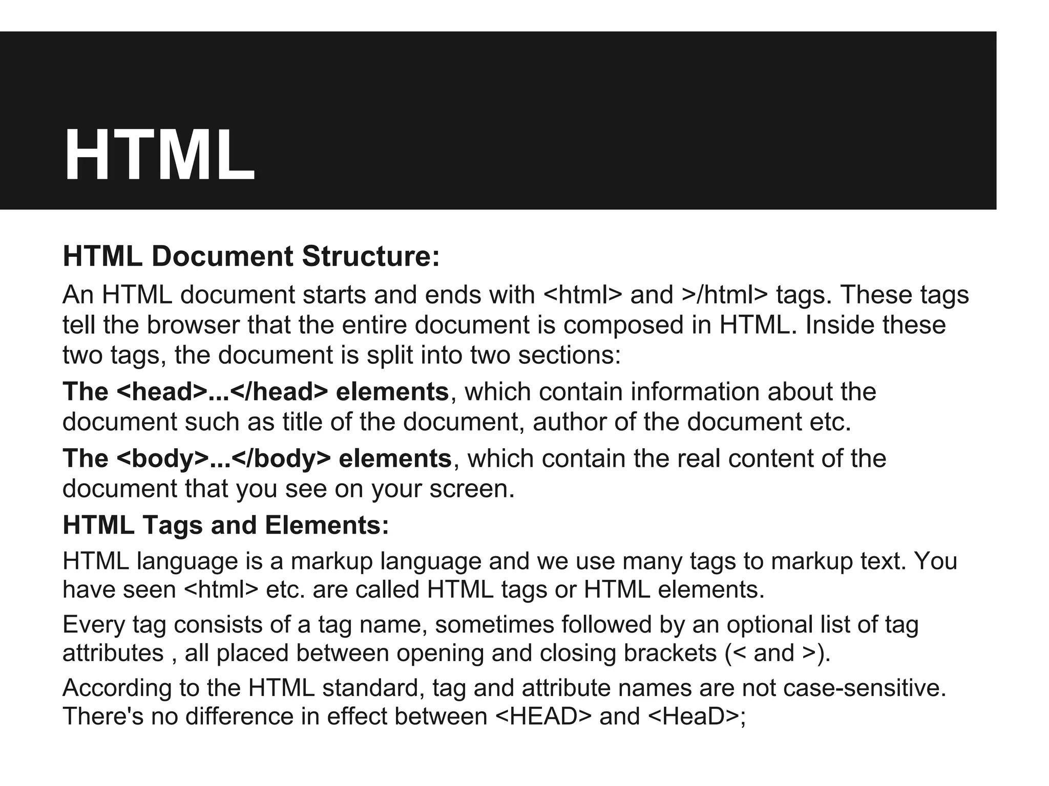 HTML
HTML Document Structure:
An HTML document starts and ends with <html> and >/html> tags. These tags
tell the browser that the entire document is composed in HTML. Inside these
two tags, the document is split into two sections:
The <head>...</head> elements, which contain information about the
document such as title of the document, author of the document etc.
The <body>...</body> elements, which contain the real content of the
document that you see on your screen.
HTML Tags and Elements:
HTML language is a markup language and we use many tags to markup text. You
have seen <html> etc. are called HTML tags or HTML elements.
Every tag consists of a tag name, sometimes followed by an optional list of tag
attributes , all placed between opening and closing brackets (< and >).
According to the HTML standard, tag and attribute names are not case-sensitive.
There's no difference in effect between <HEAD> and <HeaD>;
 