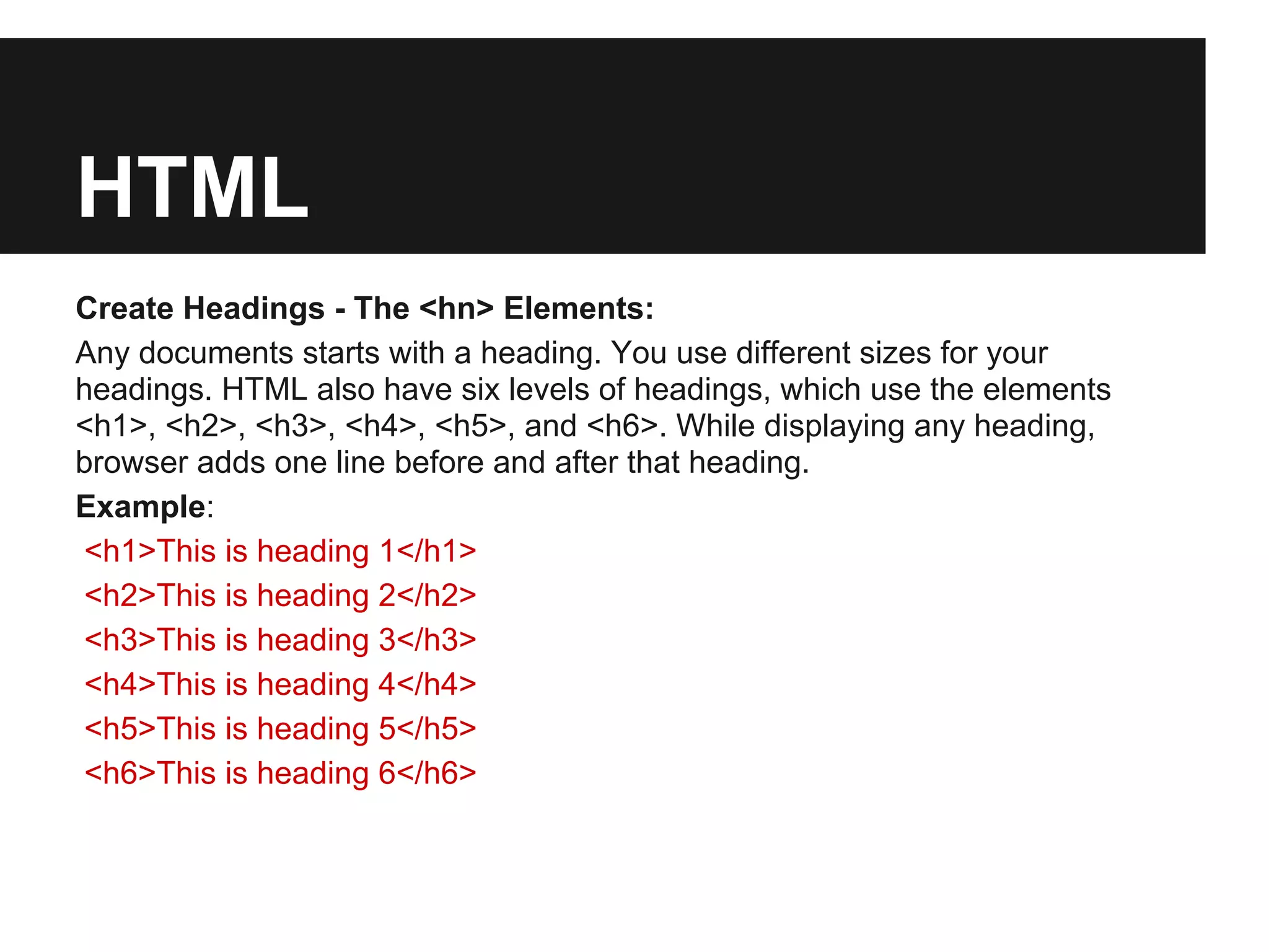 HTML
Create Headings - The <hn> Elements:
Any documents starts with a heading. You use different sizes for your
headings. HTML also have six levels of headings, which use the elements
<h1>, <h2>, <h3>, <h4>, <h5>, and <h6>. While displaying any heading,
browser adds one line before and after that heading.
Example:
<h1>This is heading 1</h1>
<h2>This is heading 2</h2>
<h3>This is heading 3</h3>
<h4>This is heading 4</h4>
<h5>This is heading 5</h5>
<h6>This is heading 6</h6>
 