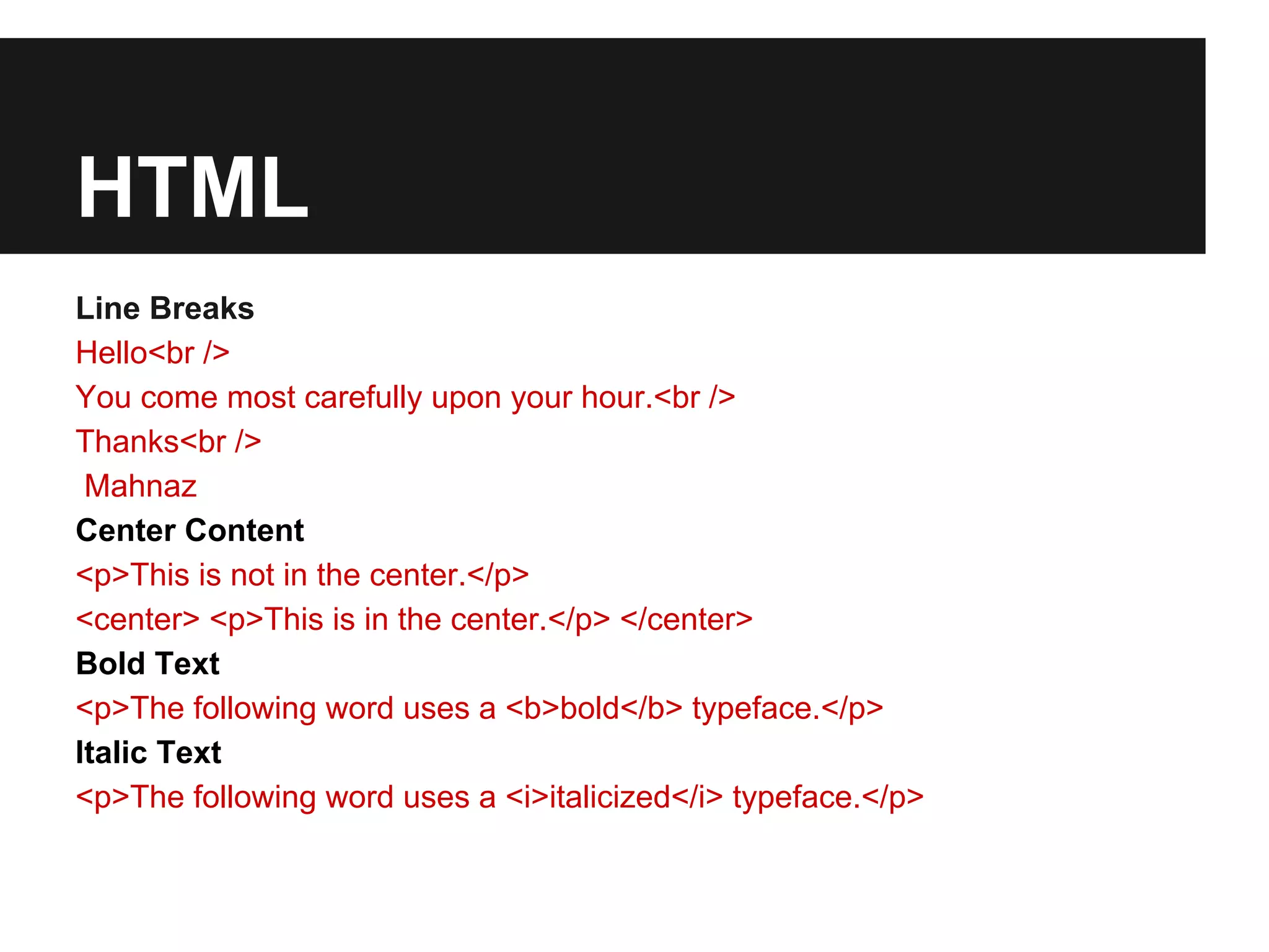 HTML
Line Breaks
Hello<br />
You come most carefully upon your hour.<br />
Thanks<br />
 Mahnaz
Center Content
<p>This is not in the center.</p>
<center> <p>This is in the center.</p> </center>
Bold Text
<p>The following word uses a <b>bold</b> typeface.</p>
Italic Text
<p>The following word uses a <i>italicized</i> typeface.</p>
 