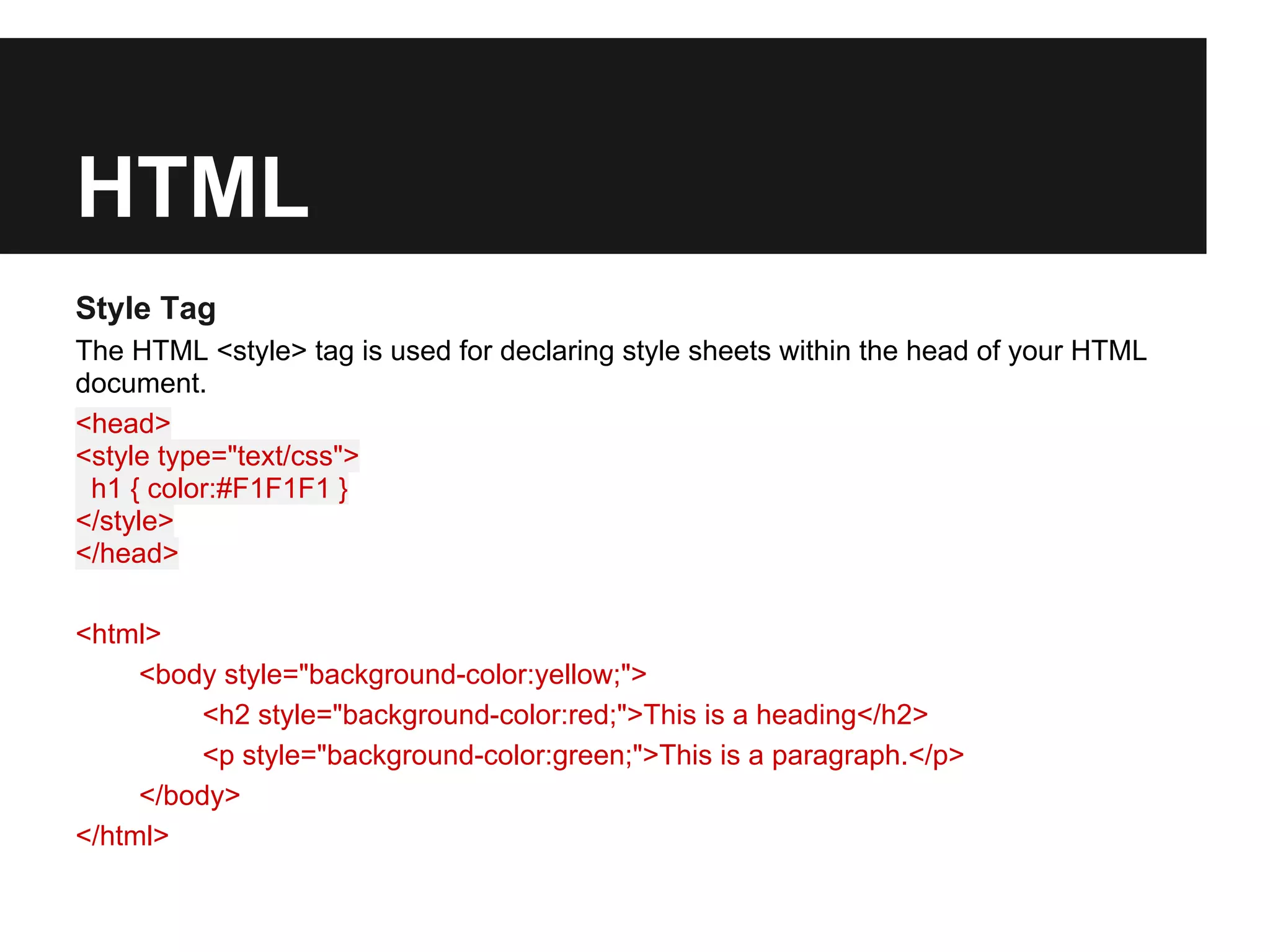 HTML
Style Tag
The HTML <style> tag is used for declaring style sheets within the head of your HTML
document.
<head>
<style type="text/css">
 h1 { color:#F1F1F1 }
</style>
</head>

<html>
     <body style="background-color:yellow;">
         <h2 style="background-color:red;">This is a heading</h2>
         <p style="background-color:green;">This is a paragraph.</p>
     </body>
</html>
 