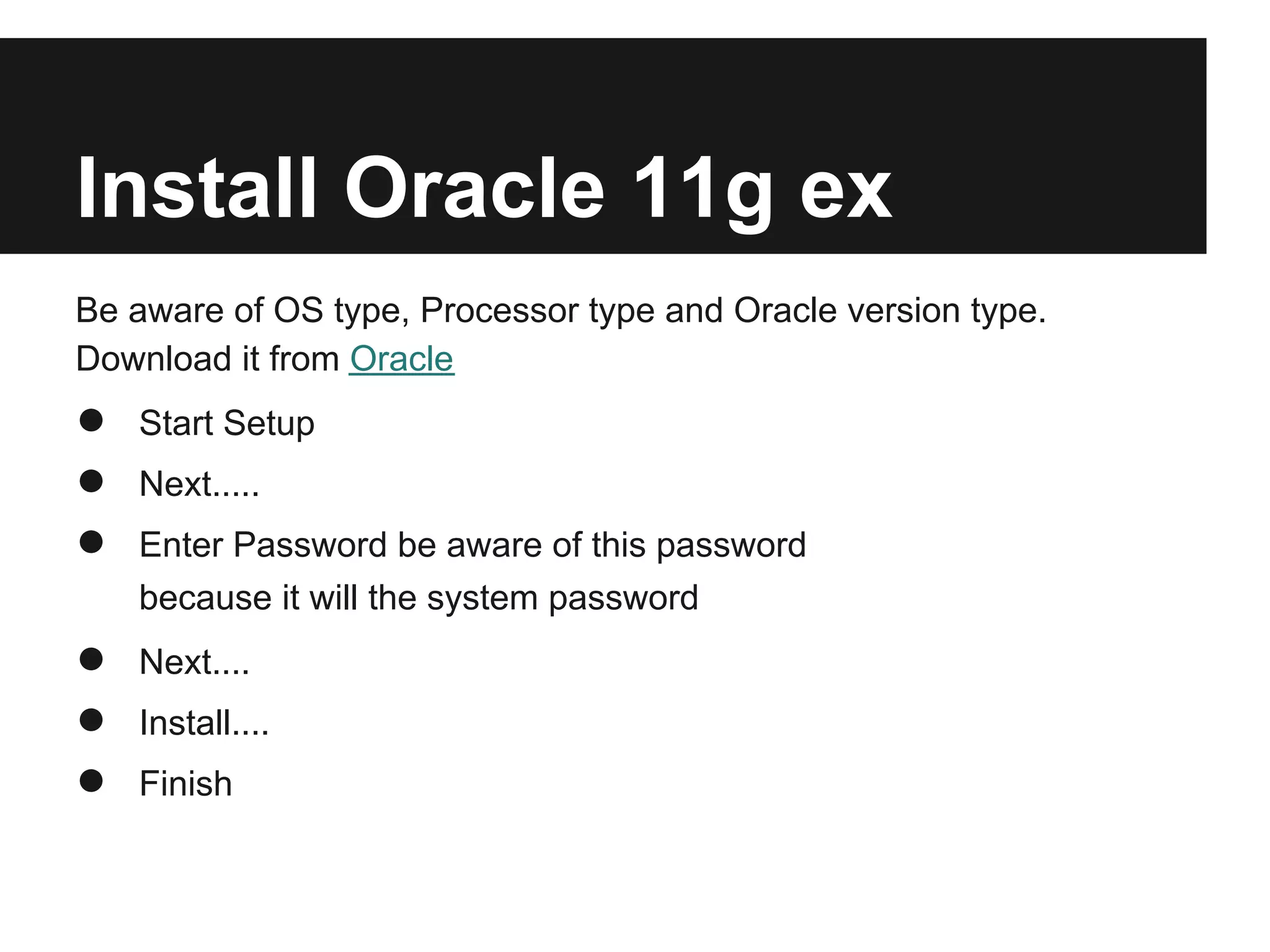 Install Oracle 11g ex
Be aware of OS type, Processor type and Oracle version type.
Download it from Oracle
●   Start Setup
●   Next.....
●   Enter Password be aware of this password
    because it will the system password
●   Next....
●   Install....
●   Finish
 