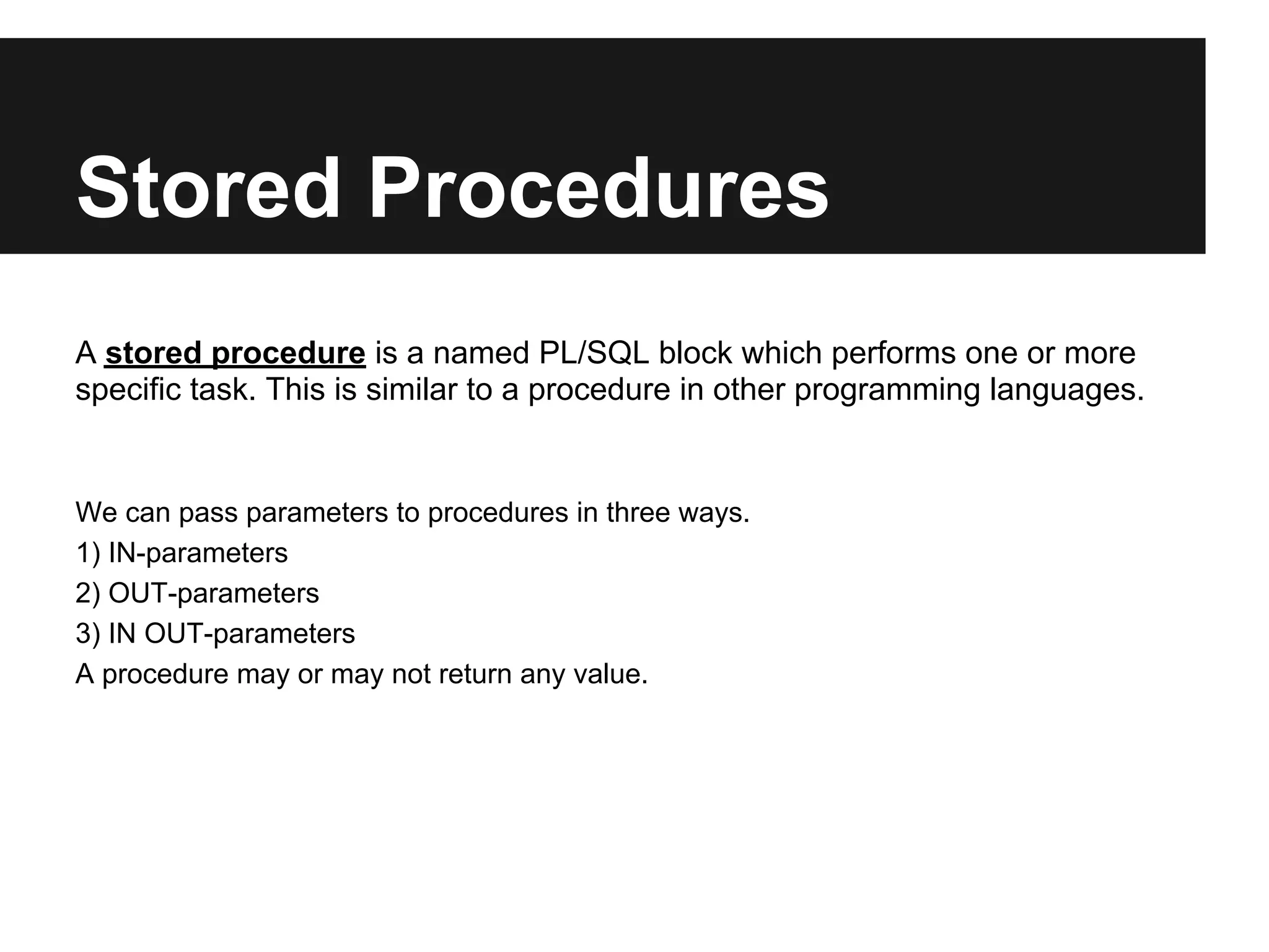 Stored Procedures
A stored procedure is a named PL/SQL block which performs one or more
specific task. This is similar to a procedure in other programming languages.


We can pass parameters to procedures in three ways.
1) IN-parameters
2) OUT-parameters
3) IN OUT-parameters
A procedure may or may not return any value.
 