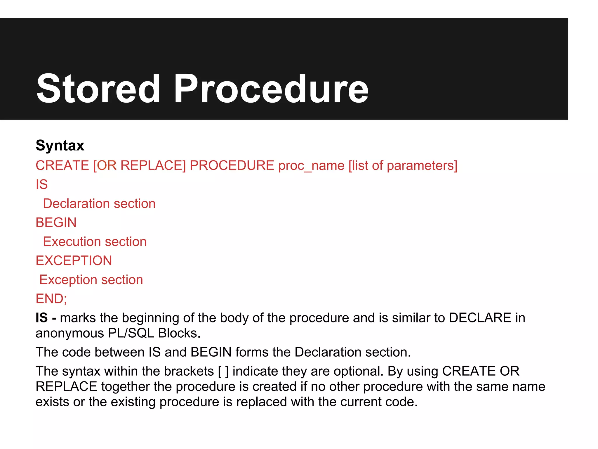 Stored Procedure
Syntax
CREATE [OR REPLACE] PROCEDURE proc_name [list of parameters]
IS
 Declaration section
BEGIN
 Execution section
EXCEPTION
 Exception section
END;
IS - marks the beginning of the body of the procedure and is similar to DECLARE in
anonymous PL/SQL Blocks.
The code between IS and BEGIN forms the Declaration section.
The syntax within the brackets [ ] indicate they are optional. By using CREATE OR
REPLACE together the procedure is created if no other procedure with the same name
exists or the existing procedure is replaced with the current code.
 