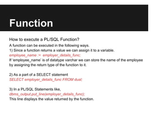 Function
How to execute a PL/SQL Function?
A function can be executed in the following ways.
1) Since a function returns a value we can assign it to a variable.
employee_name := employer_details_func;
If ‘employee_name’ is of datatype varchar we can store the name of the employee
by assigning the return type of the function to it.

2) As a part of a SELECT statement
SELECT employer_details_func FROM dual;

3) In a PL/SQL Statements like,
dbms_output.put_line(employer_details_func);
This line displays the value returned by the function.
 