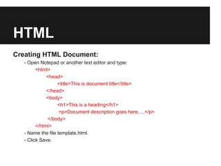 HTML
Creating HTML Document:
  - Open Notepad or another text editor and type:
        <html>
             <head>
                  <title>This is document title</title>
             </head>
             <body>
                  <h1>This is a heading</h1>
                   <p>Document description goes here.....</p>
             </body>
        </html>
  - Name the file template.html.
  - Click Save.
 