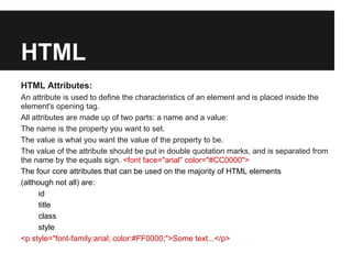 HTML
HTML Attributes:
An attribute is used to define the characteristics of an element and is placed inside the
element's opening tag.
All attributes are made up of two parts: a name and a value:
The name is the property you want to set.
The value is what you want the value of the property to be.
The value of the attribute should be put in double quotation marks, and is separated from
the name by the equals sign. <font face="arial" color="#CC0000">
The four core attributes that can be used on the majority of HTML elements
(although not all) are:
      id
      title
      class
      style
<p style="font-family:arial; color:#FF0000;">Some text...</p>
 