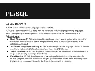 PL/SQL
What is PL/SQL?
PL/SQL stands for Procedural Language extension of SQL.
PL/SQL is a combination of SQL along with the procedural features of programming languages.
It was developed by Oracle Corporation in the early 90’s to enhance the capabilities of SQL.
Advantages
 ●   Block Structures: PL SQL consists of blocks of code, which can be nested within each other.
     Each block forms a unit of a task or a logical module. PL/SQL Blocks can be stored in the
     database and reused.
 ●    Procedural Language Capability: PL SQL consists of procedural language constructs such as
     conditional statements (if else statements) and loops like (FOR loops).
 ●    Better Performance: PL SQL engine processes multiple SQL statements simultaneously as a
     single block, thereby reducing network traffic.
 ●   Error Handling: PL/SQL handles errors or exceptions effectively during the execution of a
     PL/SQL program. Once an exception is caught, specific actions can be taken depending upon
     the type of the exception or it can be displayed to the user with a message.
 