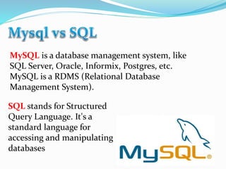 MySQL is a database management system, like
SQL Server, Oracle, Informix, Postgres, etc.
MySQL is a RDMS (Relational Database
Management System).
SQL stands for Structured
Query Language. It's a
standard language for
accessing and manipulating
databases