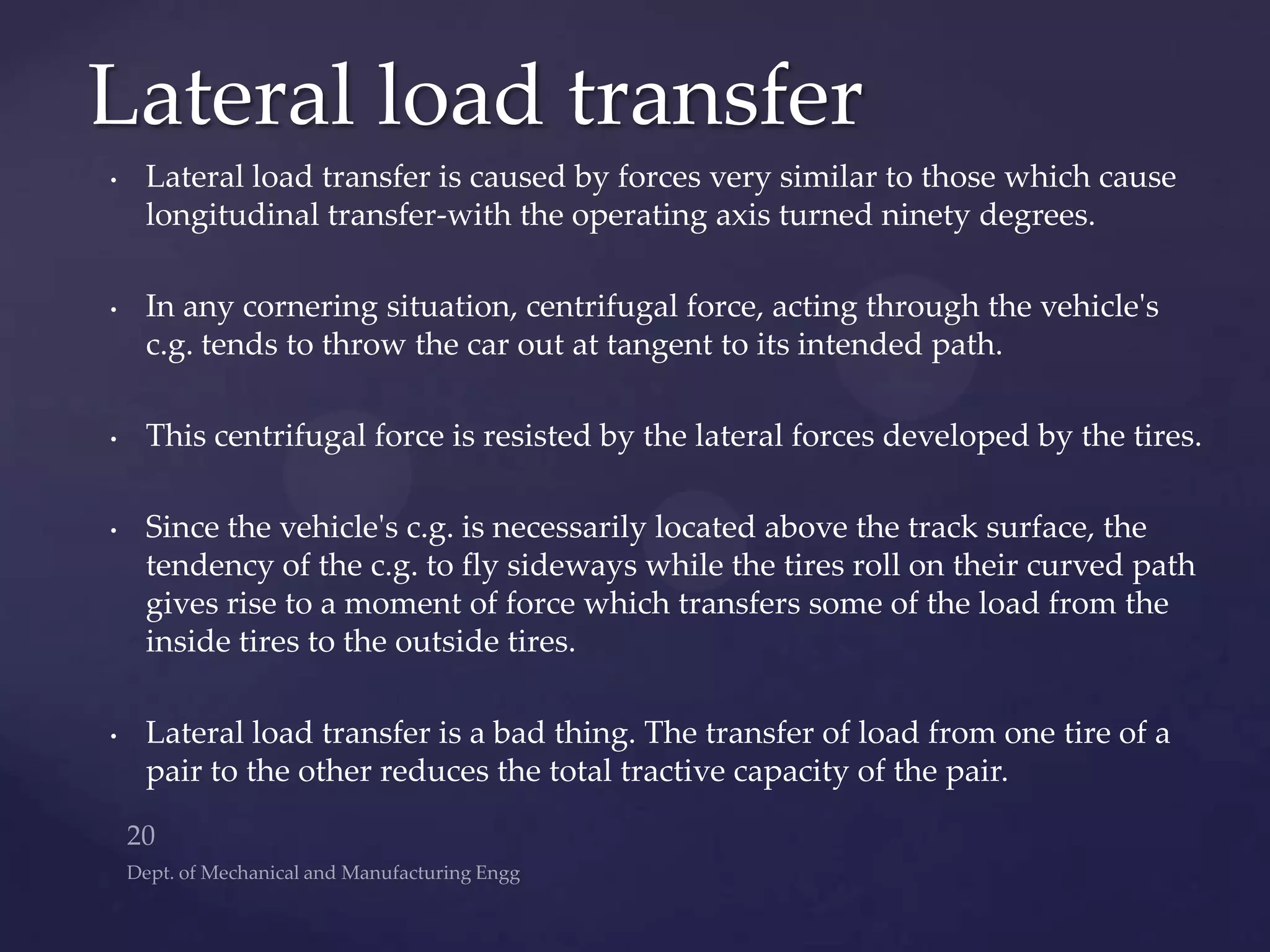 • Lateral load transfer is caused by forces very similar to those which cause
longitudinal transfer-with the operating axis turned ninety degrees.
• In any cornering situation, centrifugal force, acting through the vehicle's
c.g. tends to throw the car out at tangent to its intended path.
• This centrifugal force is resisted by the lateral forces developed by the tires.
• Since the vehicle's c.g. is necessarily located above the track surface, the
tendency of the c.g. to fly sideways while the tires roll on their curved path
gives rise to a moment of force which transfers some of the load from the
inside tires to the outside tires.
• Lateral load transfer is a bad thing. The transfer of load from one tire of a
pair to the other reduces the total tractive capacity of the pair.
Lateral load transfer
 