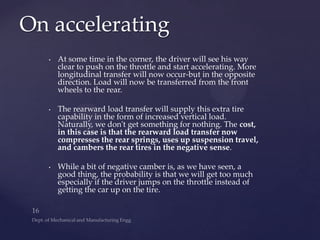 • At some time in the corner, the driver will see his way
clear to push on the throttle and start accelerating. More
longitudinal transfer will now occur-but in the opposite
direction. Load will now be transferred from the front
wheels to the rear.
• The rearward load transfer will supply this extra tire
capability in the form of increased vertical load.
Naturally, we don't get something for nothing. The cost,
in this case is that the rearward load transfer now
compresses the rear springs, uses up suspension travel,
and cambers the rear tires in the negative sense.
• While a bit of negative camber is, as we have seen, a
good thing, the probability is that we will get too much
especially if the driver jumps on the throttle instead of
getting the car up on the tire.
On accelerating
 