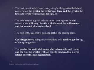 • The basic relationship here is very simple: the greater the lateral
acceleration the greater the centrifugal force and the greater the
tire side forces we must will take place.
• The tendency of a given vehicle to roll due a given lateral
acceleration will vary directly with the vehicle's roll moment
and the amount of mass involved.
• The part of the car that is going to roll is the sprung mass.
• Centrifugal force, being an acceleration, will act through the c.g.
of the sprung mass.
• The greater the vertical distance also between the roll center
and the c.g., the greater will roll couple produced by a given
lateral or centrifugal acceleration.
 