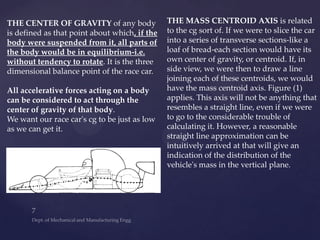 THE CENTER OF GRAVITY of any body
is defined as that point about which, if the
body were suspended from it, all parts of
the body would be in equilibrium-i.e.
without tendency to rotate. It is the three
dimensional balance point of the race car.
All accelerative forces acting on a body
can be considered to act through the
center of gravity of that body.
We want our race car's cg to be just as low
as we can get it.
THE MASS CENTROID AXIS is related
to the cg sort of. If we were to slice the car
into a series of transverse sections-like a
loaf of bread-each section would have its
own center of gravity, or centroid. If, in
side view, we were then to draw a line
joining each of these centroids, we would
have the mass centroid axis. Figure (1)
applies. This axis will not be anything that
resembles a straight line, even if we were
to go to the considerable trouble of
calculating it. However, a reasonable
straight line approximation can be
intuitively arrived at that will give an
indication of the distribution of the
vehicle's mass in the vertical plane.
 
