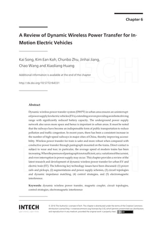 Chapter 6
A Review of Dynamic Wireless Power Transfer for In‐
Motion Electric Vehicles
Kai Song, Kim Ean Koh, Chunbo Zhu, Jinhai Jiang,
Chao Wang and Xiaoliang Huang
Additional information is available at the end of the chapter
http://dx.doi.org/10.5772/64331
Abstract
Dynamic wireless power transfer system (DWPT) in urban area ensures an uninterrupt‐
edpowersupplyforelectricvehicles(EVs),extendingorevenprovidinganinfinitedriving
range with significantly reduced battery capacity. The underground power supply
network also saves more space and hence is important in urban areas. It must be noted
that the railways have become an indispensable form of public transportation to reduce
pollution and traffic congestion. In recent years, there has been a consistent increase in
the number of high‐speed railways in major cities of China, thereby improving accessi‐
bility. Wireless power transfer for train is safer and more robust when compared with
conductive power transfer through pantograph mounted on the trains. Direct contact is
subject to wear and tear; in particular, the average speed of modern trains has been
increasing.Whenthepressureofpantographisnotsufficient,arcs,variationsofthecurrent,
and even interruption in power supply may occur. This chapter provides a review of the
latest research and development of dynamic wireless power transfer for urban EV and
electric train (ET). The following key technology issues have been discussed: (1) power
rails and pickups, (2) segmentations and power supply schemes, (3) circuit topologies
and dynamic impedance matching, (4) control strategies, and (5) electromagnetic
interference.
Keywords: dynamic wireless power transfer, magnetic coupler, circuit topologies,
control strategies, electromagnetic interference
© 2016 The Author(s). Licensee InTech. This chapter is distributed under the terms of the Creative Commons
Attribution License (http://creativecommons.org/licenses/by/3.0), which permits unrestricted use, distribution,
and reproduction in any medium, provided the original work is properly cited.
 