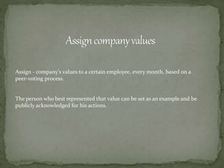 Assign - company’s values to a certain employee, every month, based on a
peer-voting process.
The person who best represented that value can be set as an example and be
publicly acknowledged for his actions.
 