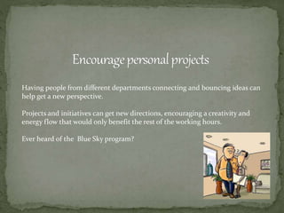 Having people from different departments connecting and bouncing ideas can
help get a new perspective.
Projects and initiatives can get new directions, encouraging a creativity and
energy flow that would only benefit the rest of the working hours.
Ever heard of the Blue Sky program?
 