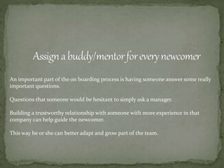 An important part of the on boarding process is having someone answer some really
important questions.
Questions that someone would be hesitant to simply ask a manager.
Building a trustworthy relationship with someone with more experience in that
company can help guide the newcomer.
This way he or she can better adapt and grow part of the team.
 